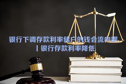 银行下调存款利率储户的钱会流向哪丨银行存款利率降低