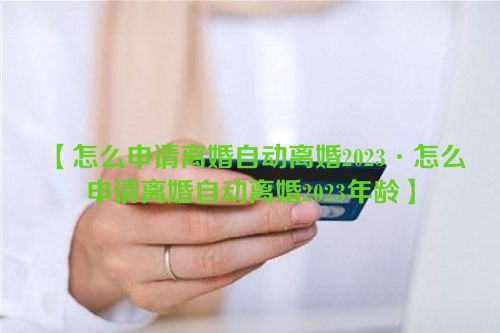 【怎么申请离婚自动离婚2023·怎么申请离婚自动离婚2023年龄】