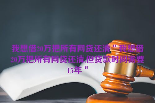 我想借20万把所有网贷还清＂我想借20万把所有网贷还清,但贷款时间需要15年＂