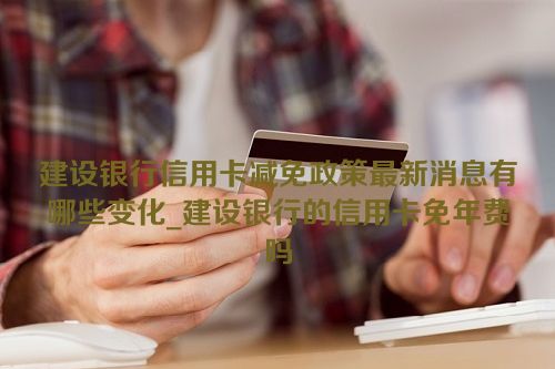 建设银行信用卡减免政策最新消息有哪些变化_建设银行的信用卡免年费吗