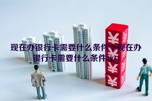 现在办银行卡需要什么条件丨现在办银行卡需要什么条件2024