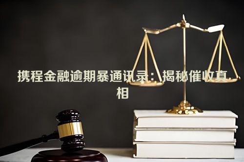 携程金融逾期暴通讯录：揭秘催收真相