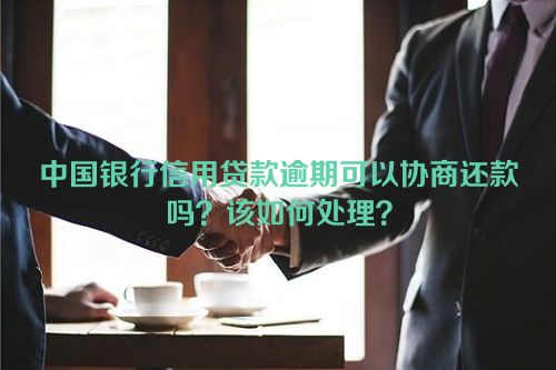 中国银行信用贷款逾期可以协商还款吗？该如何处理？