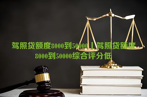 驾照贷额度8000到50000丨驾照贷额度8000到50000综合评分低