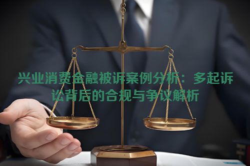 兴业消费金融被诉案例分析：多起诉讼背后的合规与争议解析