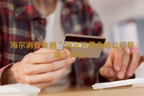 海尔消费金融＂海尔消费金融公司是哪个网贷＂