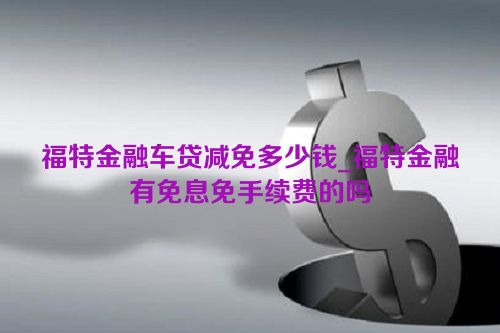 福特金融车贷减免多少钱_福特金融有免息免手续费的吗