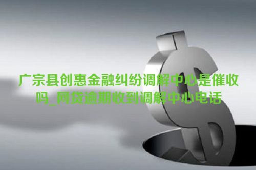 广宗县创惠金融纠纷调解中心是催收吗_网贷逾期收到调解中心电话