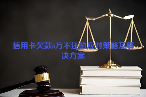 信用卡欠款6万不还的应对策略及解决方案