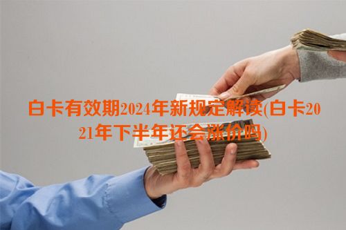 白卡有效期2024年新规定解读(白卡2021年下半年还会涨价吗)