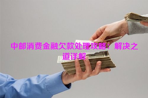 中邮消费金融欠款处理攻略：解决之道详解