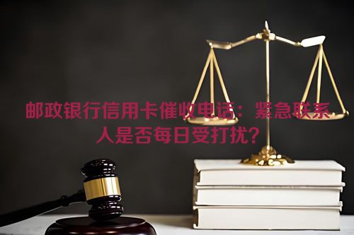 邮政银行信用卡催收电话：紧急联系人是否每日受打扰？