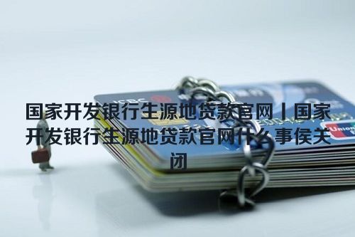 国家开发银行生源地贷款官网丨国家开发银行生源地贷款官网什么事侯关闭