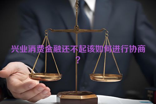 兴业消费金融还不起该如何进行协商？