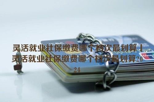 灵活就业社保缴费哪个档次最划算丨灵活就业社保缴费哪个档次最划算2024