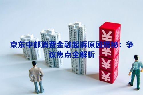 京东中邮消费金融起诉原因揭秘：争议焦点全解析