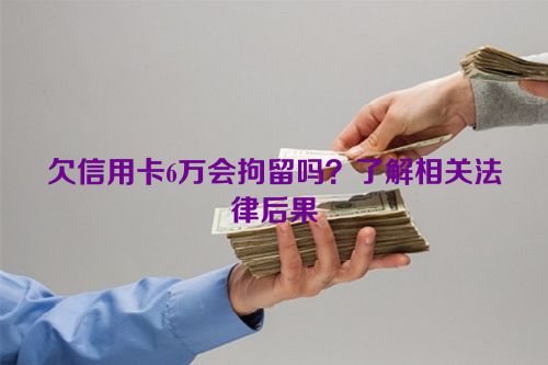 欠信用卡6万会拘留吗？了解相关法律后果