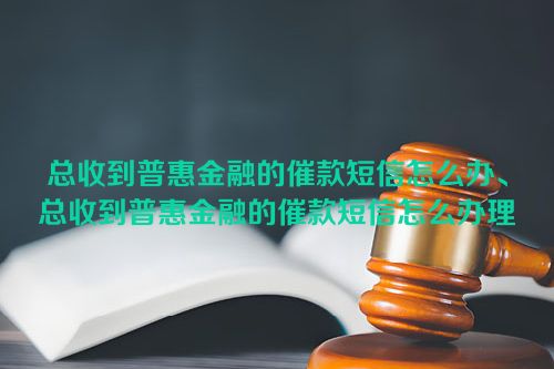 总收到普惠金融的催款短信怎么办、总收到普惠金融的催款短信怎么办理