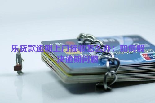 乐贷款逾期上门催收怎么办：如何解决逾期问题