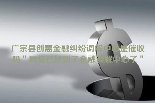 广宗县创惠金融纠纷调解中心是催收吗＂网贷已经到了金融调解中心了＂